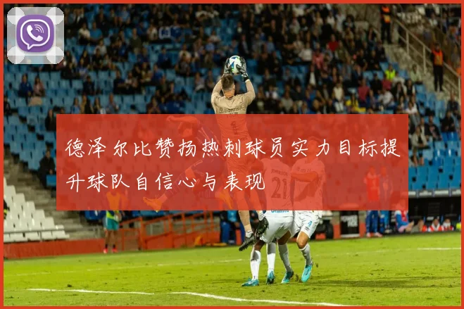 德泽尔比赞扬热刺球员实力目标提升球队自信心与表现