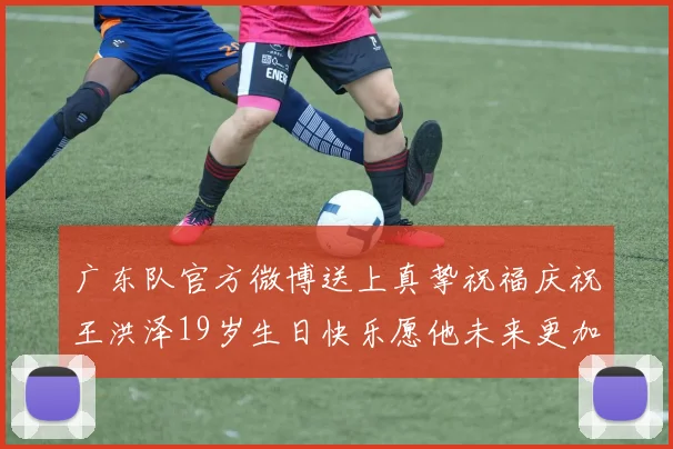 广东队官方微博送上真挚祝福庆祝王洪泽19岁生日快乐愿他未来更加辉煌