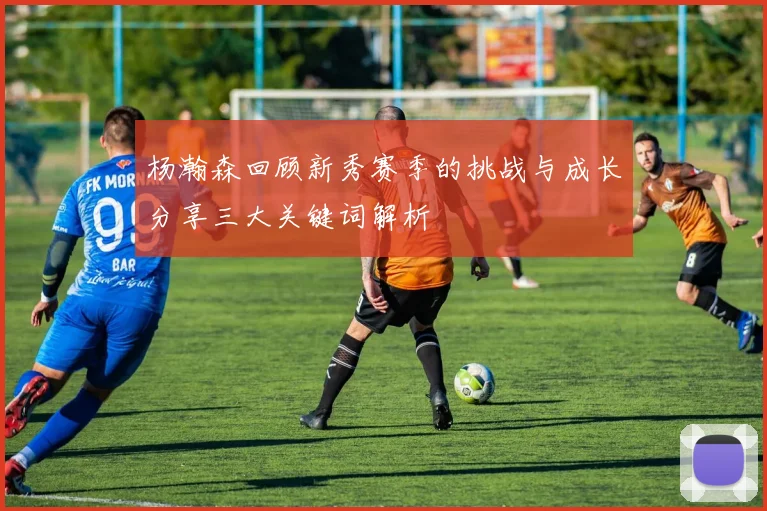 杨瀚森回顾新秀赛季的挑战与成长分享三大关键词解析