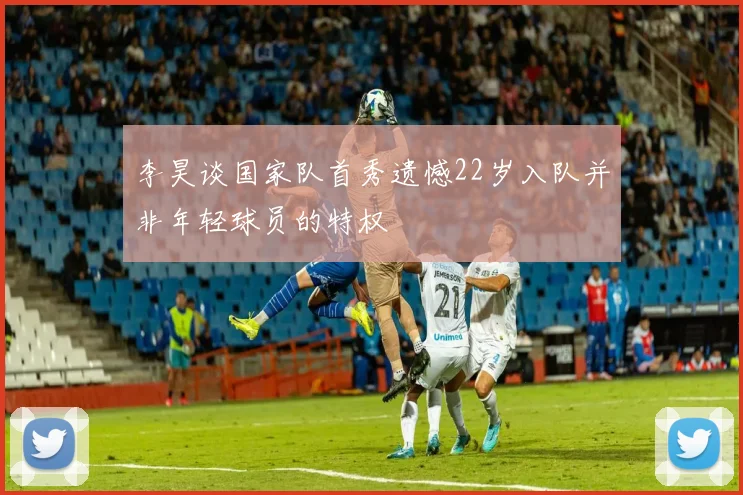 李昊谈国家队首秀遗憾22岁入队并非年轻球员的特权