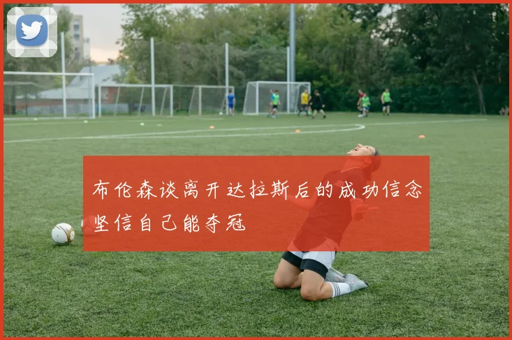 布伦森谈离开达拉斯后的成功信念坚信自己能夺冠
