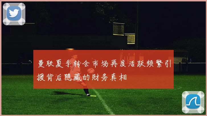 曼联夏季转会市场再度活跃频繁引援背后隐藏的财务真相