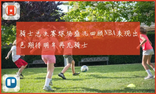 骑士总决赛球场盛况回顾NBA表现出色期待明年再见骑士