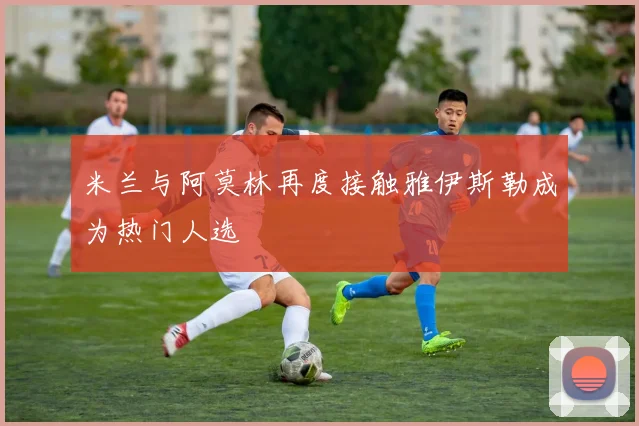米兰与阿莫林再度接触雅伊斯勒成为热门人选