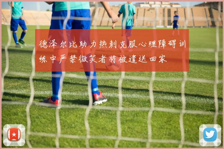 德泽尔比助力热刺克服心理障碍训练中严禁微笑者将被遣送回家