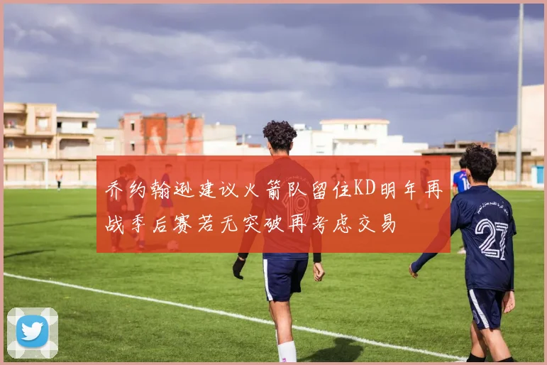 乔约翰逊建议火箭队留住KD明年再战季后赛若无突破再考虑交易
