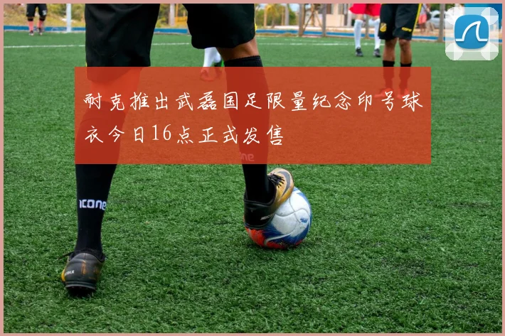 耐克推出武磊国足限量纪念印号球衣今日16点正式发售