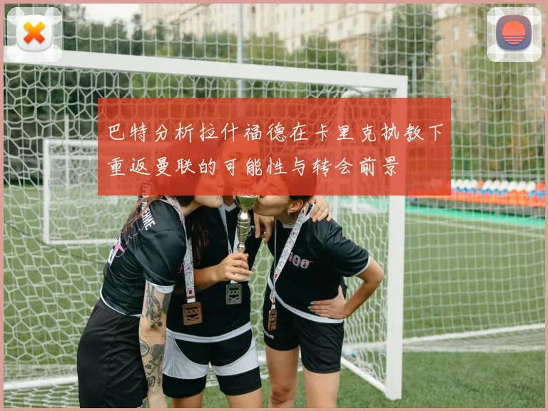 巴特分析拉什福德在卡里克执教下重返曼联的可能性与转会前景