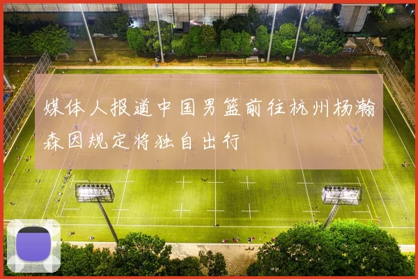 媒体人报道中国男篮前往杭州杨瀚森因规定将独自出行