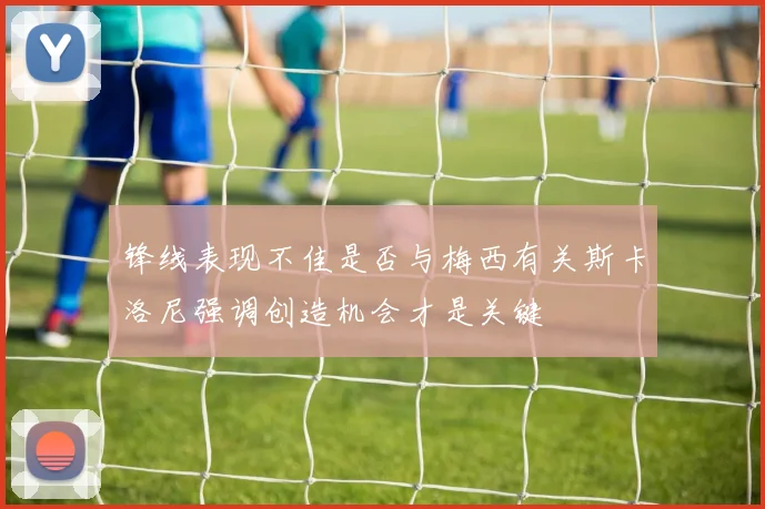 锋线表现不佳是否与梅西有关斯卡洛尼强调创造机会才是关键