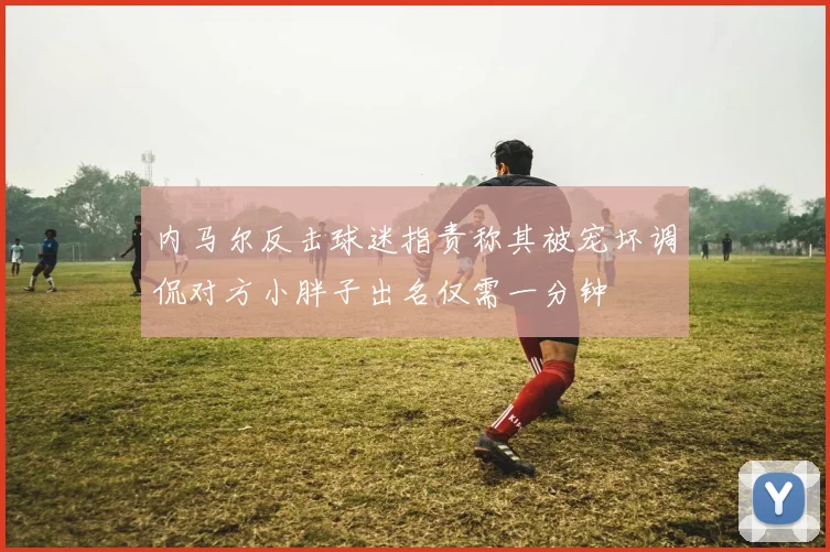 内马尔反击球迷指责称其被宠坏调侃对方小胖子出名仅需一分钟