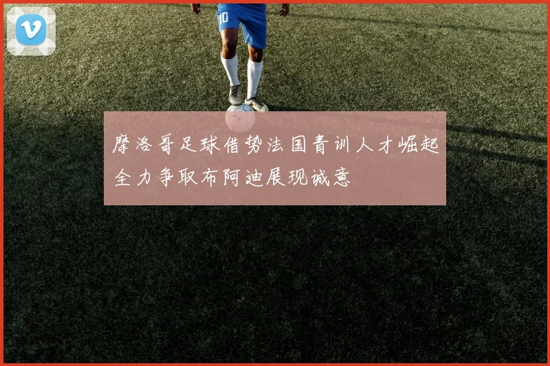 摩洛哥足球借势法国青训人才崛起全力争取布阿迪展现诚意