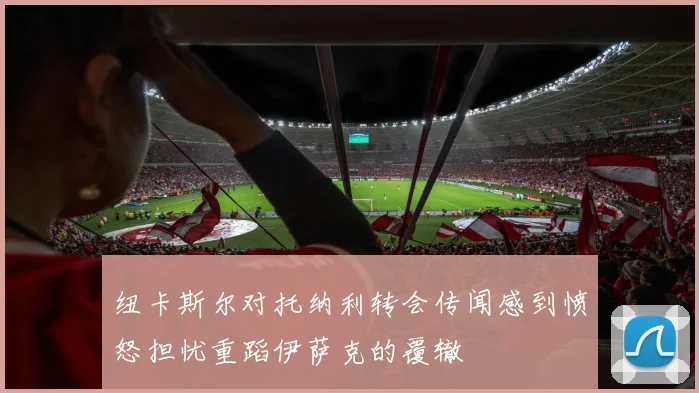 纽卡斯尔对托纳利转会传闻感到愤怒担忧重蹈伊萨克的覆辙