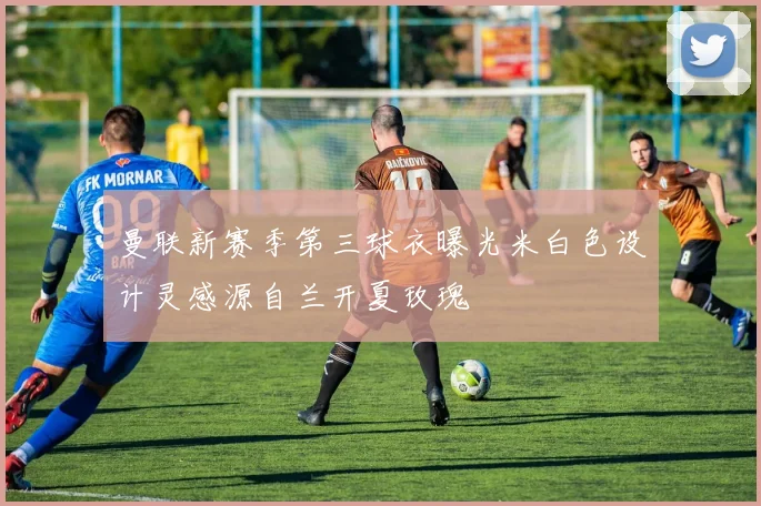 曼联新赛季第三球衣曝光米白色设计灵感源自兰开夏玫瑰