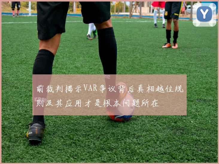 前裁判揭示VAR争议背后真相越位规则及其应用才是根本问题所在