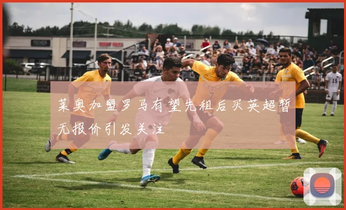 莱奥加盟罗马有望先租后买英超暂无报价引发关注