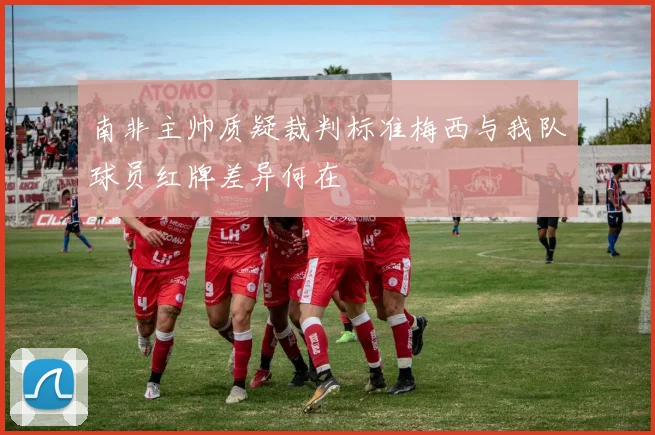 南非主帅质疑裁判标准梅西与我队球员红牌差异何在