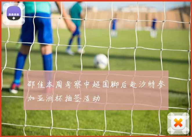 邵佳本周考察中超国脚后赴沙特参加亚洲杯抽签活动