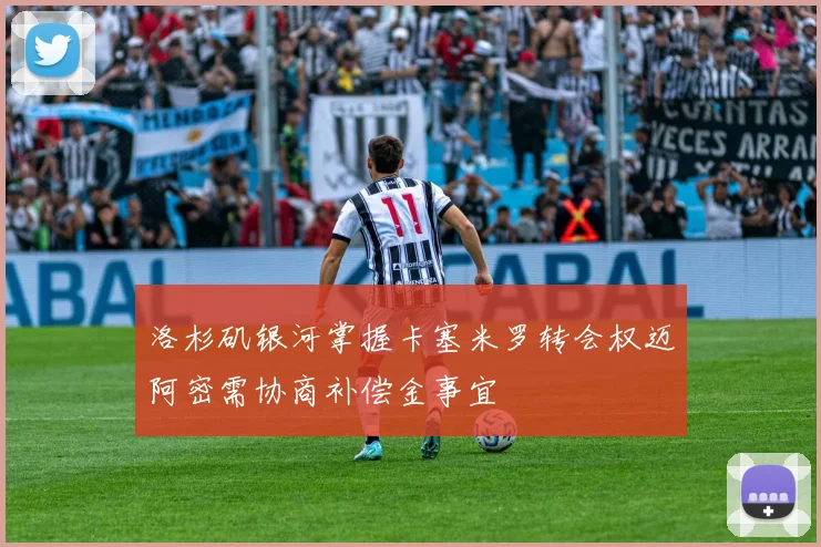 洛杉矶银河掌握卡塞米罗转会权迈阿密需协商补偿金事宜