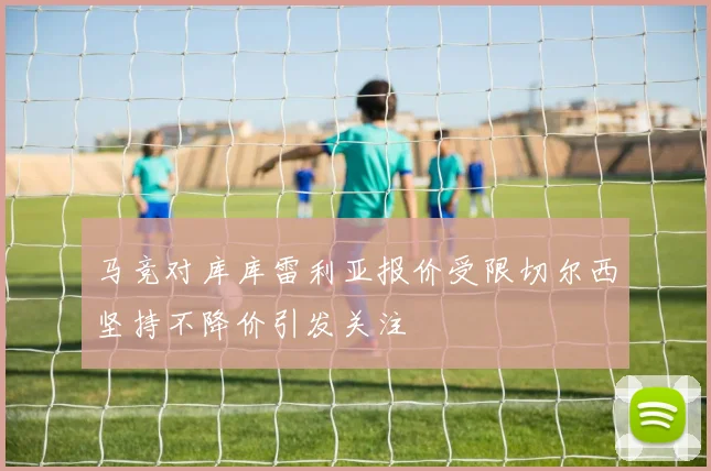 马竞对库库雷利亚报价受限切尔西坚持不降价引发关注