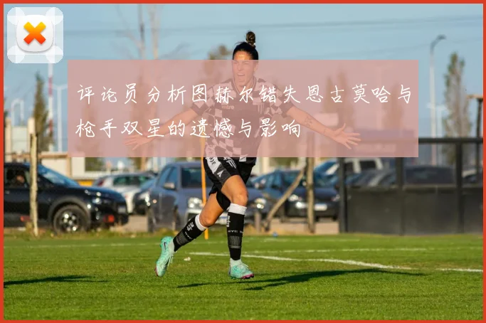 评论员分析图赫尔错失恩古莫哈与枪手双星的遗憾与影响