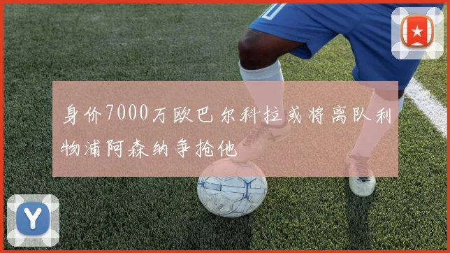 身价7000万欧巴尔科拉或将离队利物浦阿森纳争抢他