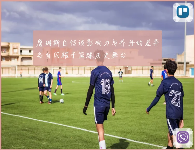 詹姆斯自信谈影响力与乔丹的差异各自闪耀于篮球历史舞台