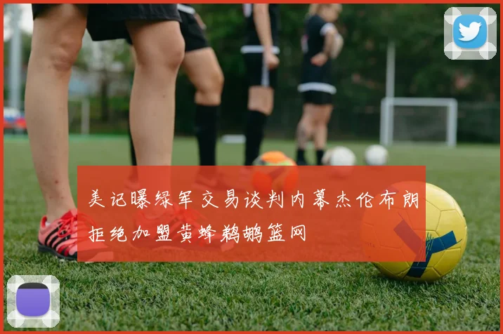 美记曝绿军交易谈判内幕杰伦布朗拒绝加盟黄蜂鹈鹕篮网