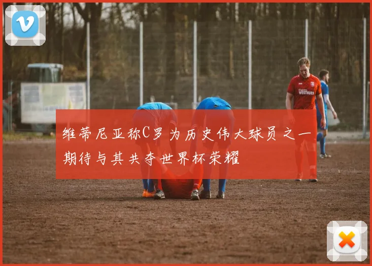 维蒂尼亚称C罗为历史伟大球员之一期待与其共夺世界杯荣耀