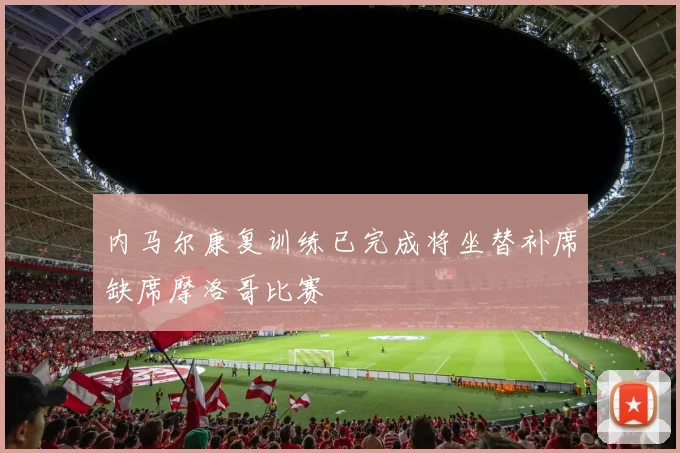内马尔康复训练已完成将坐替补席缺席摩洛哥比赛