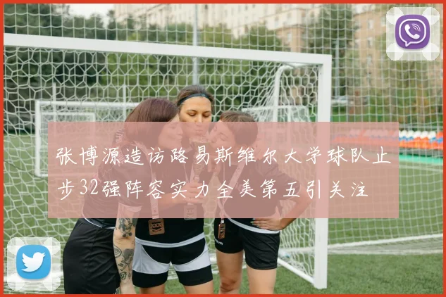 张博源造访路易斯维尔大学球队止步32强阵容实力全美第五引关注