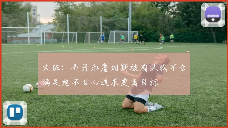 文班：乔丹和詹姆斯被淘汰我不会满足绝不甘心追求更高目标