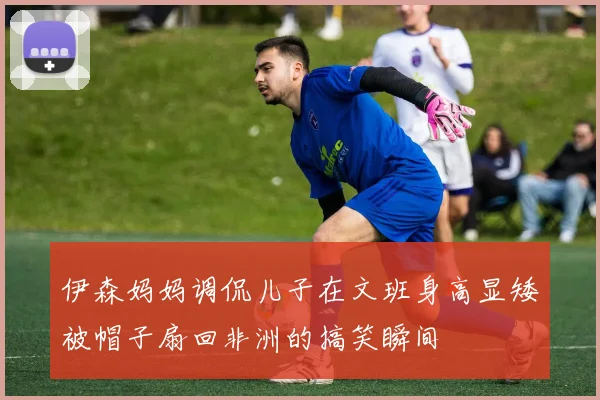 伊森妈妈调侃儿子在文班身高显矮被帽子扇回非洲的搞笑瞬间