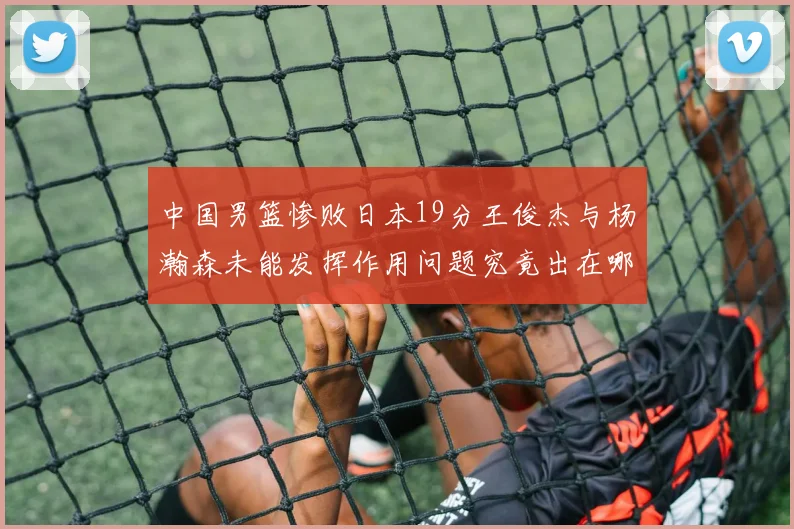 中国男篮惨败日本19分王俊杰与杨瀚森未能发挥作用问题究竟出在哪儿