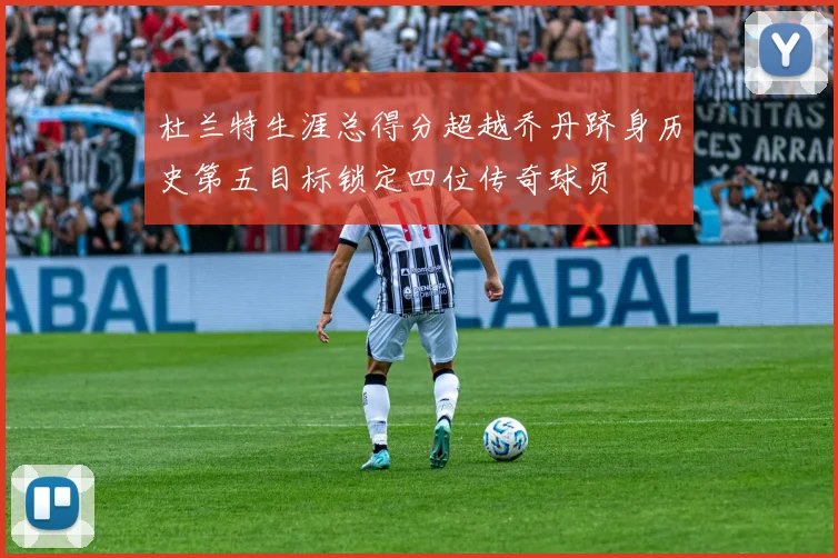 杜兰特生涯总得分超越乔丹跻身历史第五目标锁定四位传奇球员