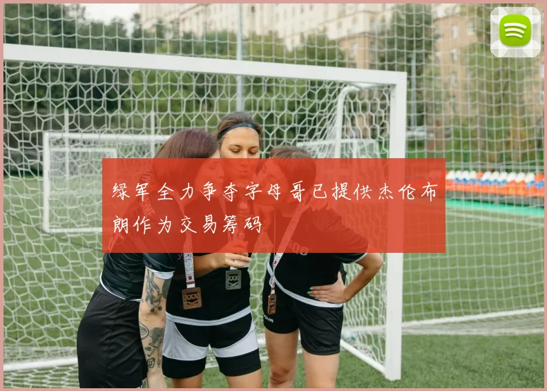 绿军全力争夺字母哥已提供杰伦布朗作为交易筹码