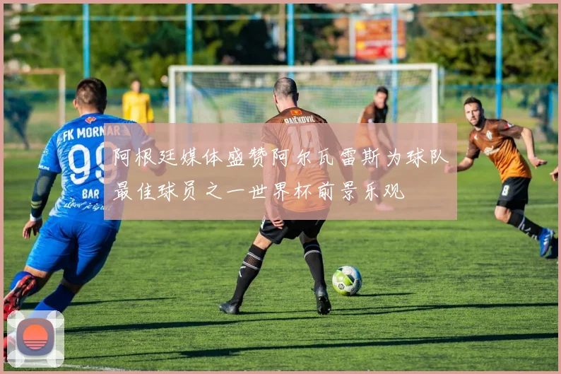 阿根廷媒体盛赞阿尔瓦雷斯为球队最佳球员之一世界杯前景乐观