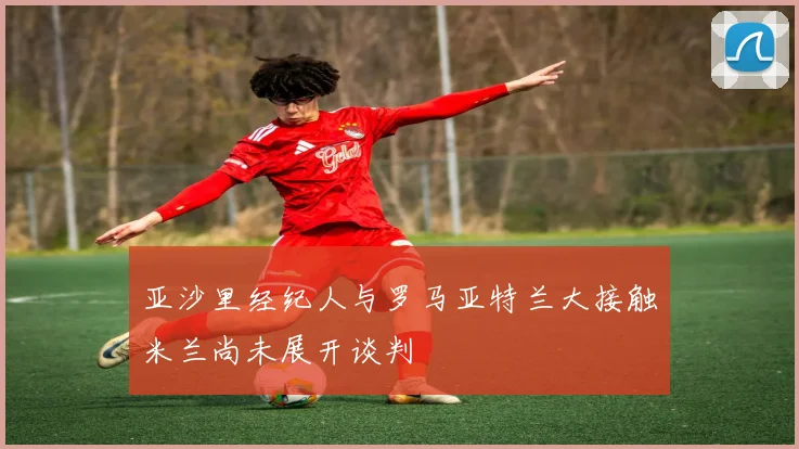 亚沙里经纪人与罗马亚特兰大接触米兰尚未展开谈判
