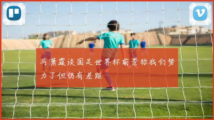 冯潇霆谈国足世界杯前景称我们努力了但仍有差距