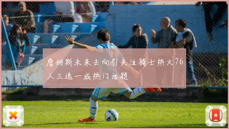 詹姆斯未来去向引关注骑士热火76人三选一成热门话题